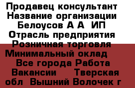 Продавец-консультант › Название организации ­ Белоусов А.А, ИП › Отрасль предприятия ­ Розничная торговля › Минимальный оклад ­ 1 - Все города Работа » Вакансии   . Тверская обл.,Вышний Волочек г.